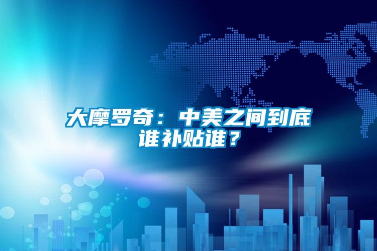 大摩羅奇：中美之間到底誰補(bǔ)貼誰？