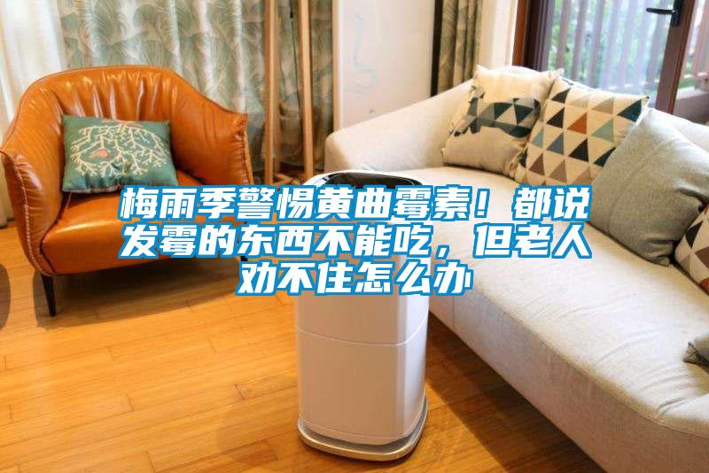 梅雨季警惕黃曲霉素！都說發(fā)霉的東西不能吃，但老人勸不住怎么辦