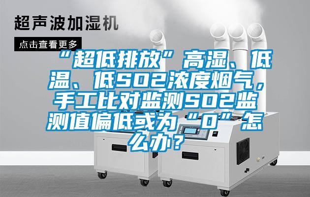 “超低排放”高濕、低溫、低SO2濃度煙氣，手工比對監(jiān)測SO2監(jiān)測值偏低或為“0”怎么辦？