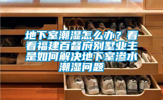 地下室潮濕怎么辦？看看福建百督府別墅業(yè)主是如何解決地下室滲水潮濕問題