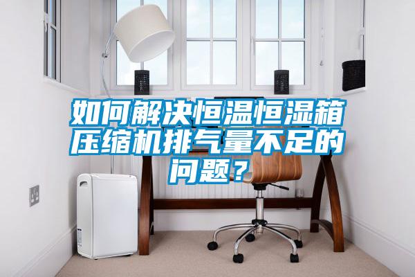 如何解決恒溫恒濕箱壓縮機(jī)排氣量不足的問題？