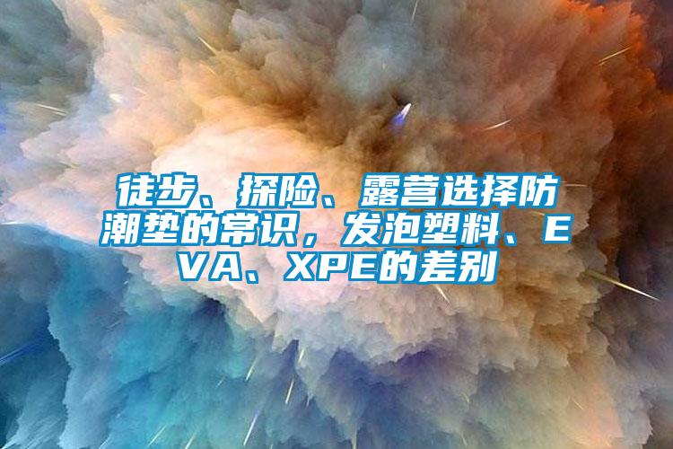 徒步、探險(xiǎn)、露營選擇防潮墊的常識，發(fā)泡塑料、EVA、XPE的差別