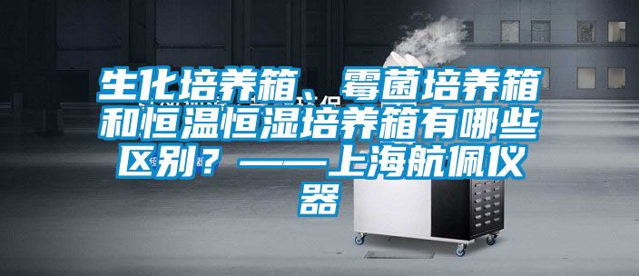 生化培養(yǎng)箱、霉菌培養(yǎng)箱和恒溫恒濕培養(yǎng)箱有哪些區(qū)別？——上海航佩儀器